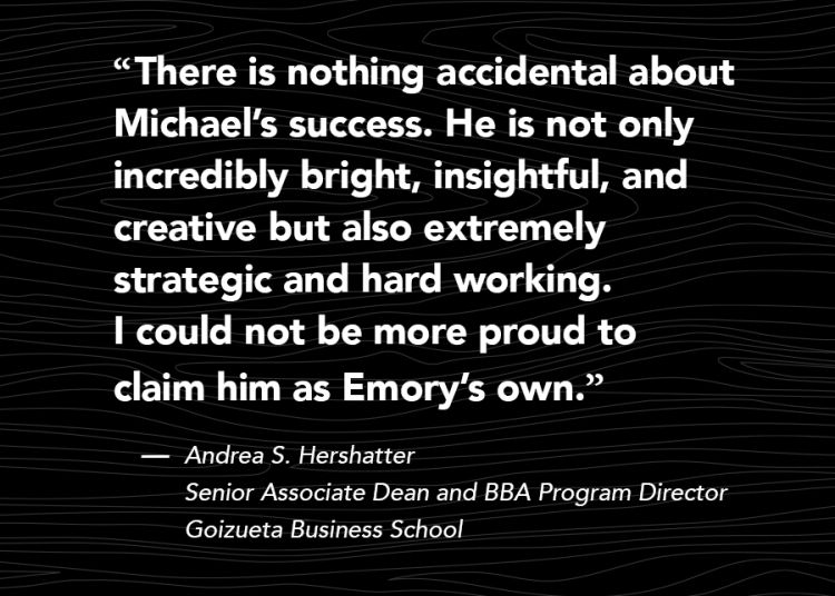 "There is nothing accidental about Michael’s success. He is not only incredibly bright, insightful, and creative but also extremely strategic and hard working. I could not be more proud to claim him as Emory’s own.” Andrea S. Hershatter Senior Associate Dean and BBA Program Director Goizueta Business School