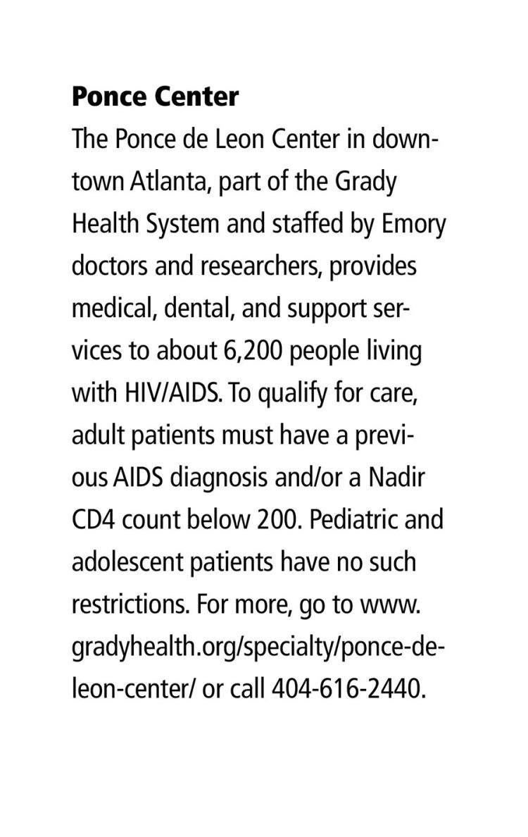 Ponce Center The Ponce de Leon Center in downtown Atlanta, part of the Grady Health System and staffed by Emory doctors and researchers, provides medical, dental, and support services to about 6,200 people living with HIV/AIDS. To qualify for care, adult patients must have a previous AIDS diagnosis and/or a Nadir CD4 count below 200. Pediatric and adolescent patients have no such restrictions. For more, go to www.gradyhealth.org/specialty/ponce-de-leon-center/ or call 404-616-2440.