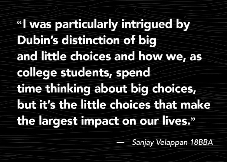 “I was particularly intrigued by Dubin’s distinction of big and little choices and how we, as college students, spend time thinking about big choices, but it’s the little choices that make the largest impact on our lives.”—Sanjay Velappan 18BBA 