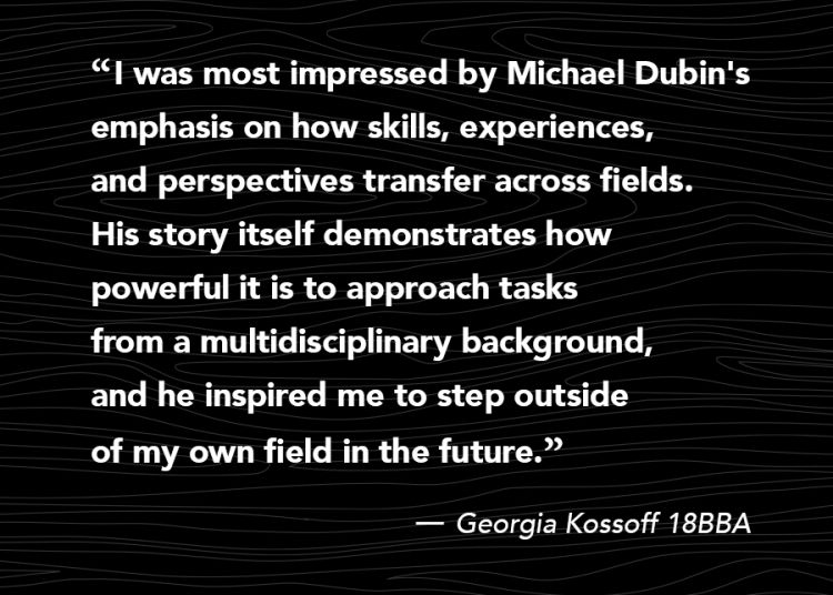 “I was most impressed by Michael Dubin's emphasis on how skills, experiences, and perspectives transfer across fields. His story itself demonstrates how powerful it is to approach tasks from a multidisciplinary background, and he inspired me to step outside of my own field in the future.” -Georgia Kossoff 18BBA