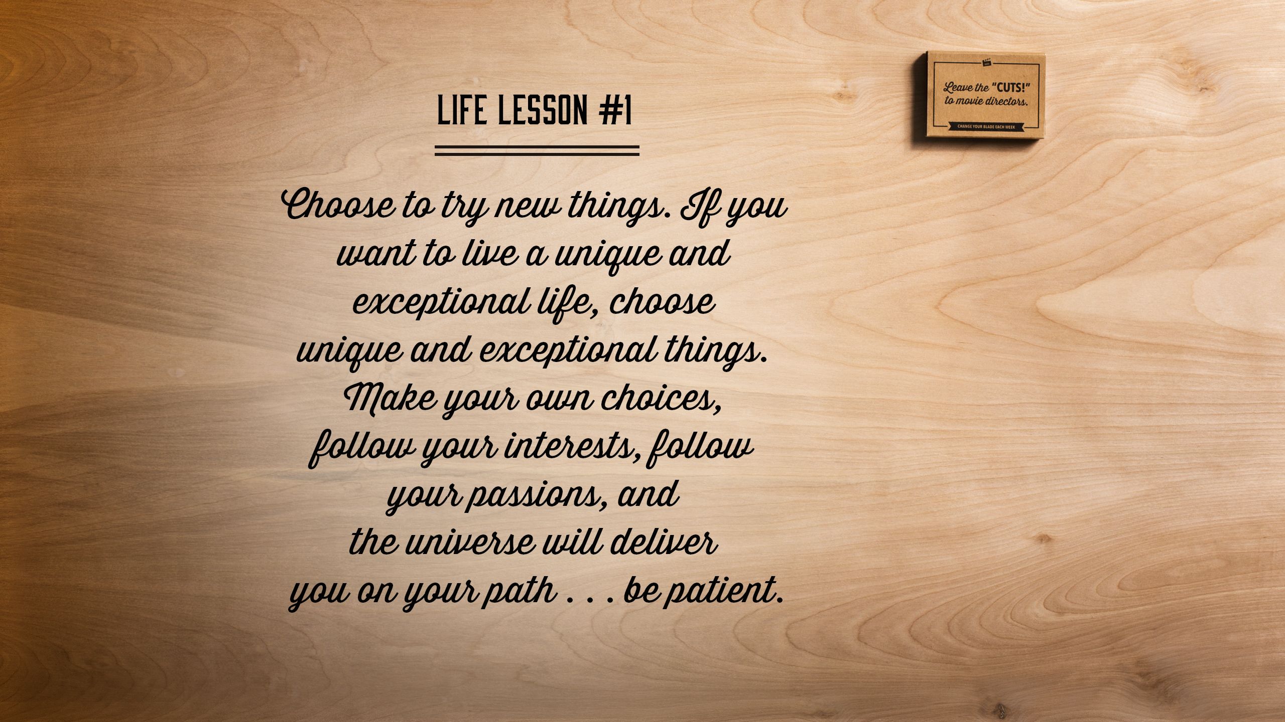 Choose to try new things. If you want to live a unique and exceptional life, choose unique and exceptional things. Make your own choices, follow your interests, follow your passions, and the universe will deliver you on your path . . . be patient.