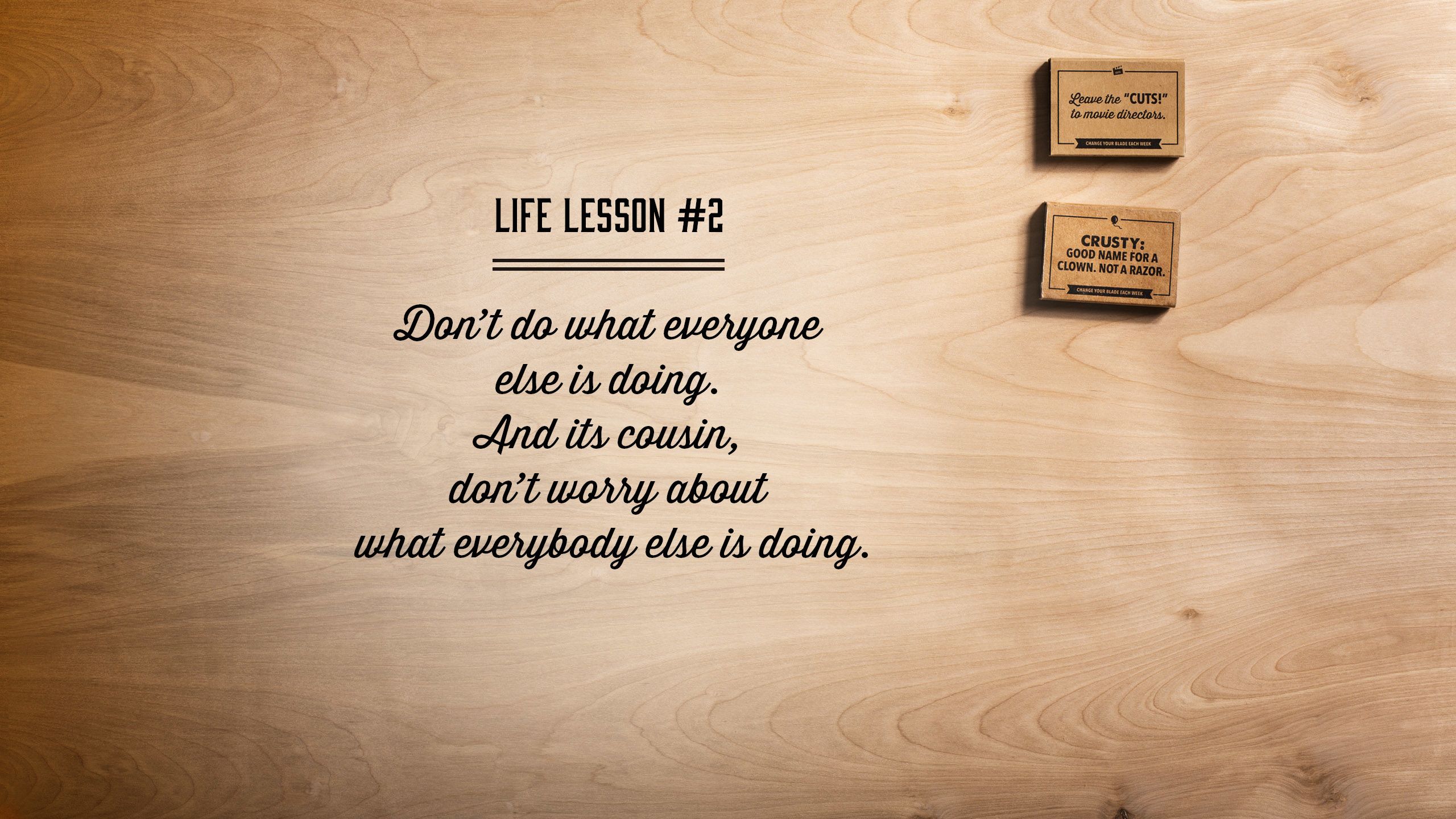 Don’t do what everyone else is doing. And its cousin, don’t worry about what everybody else is doing. 