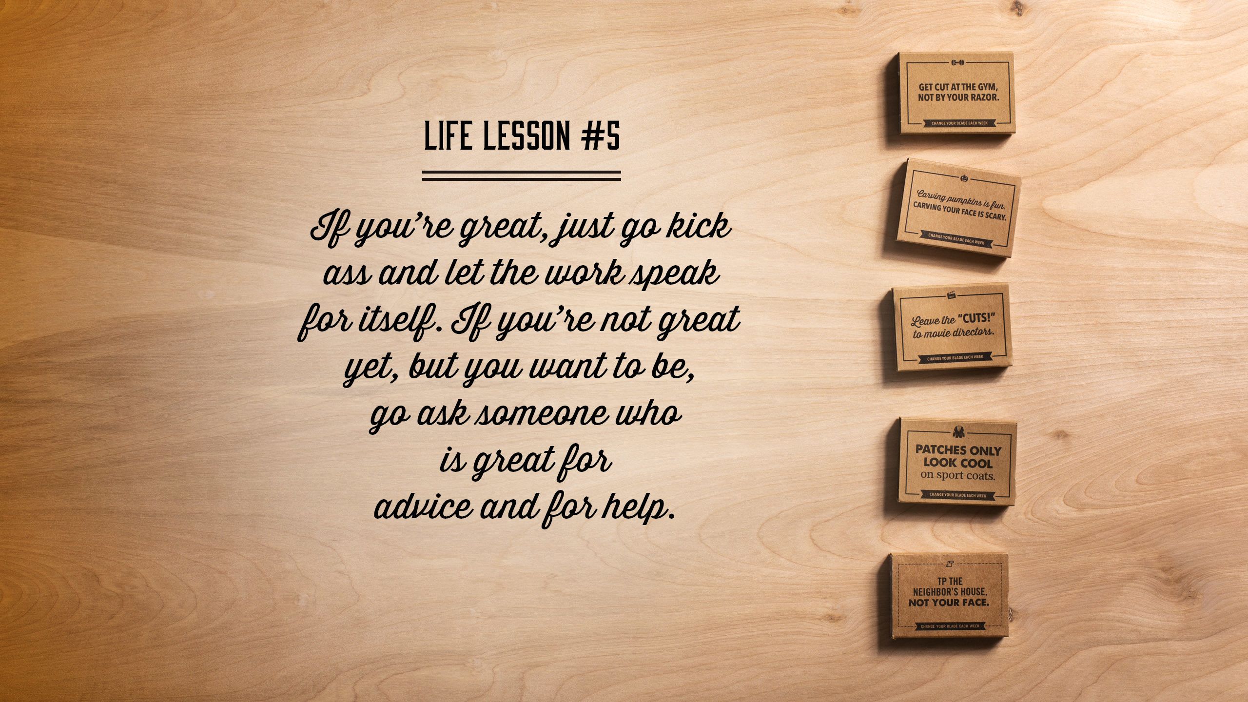 If you’re great, just go kick ass and let the work speak for itself. If you’re not great yet, but you want to be, go ask someone who is great for advice and for help.