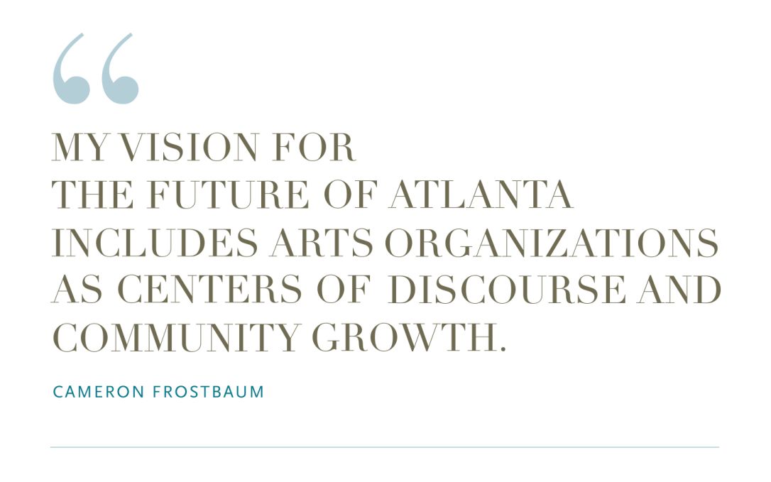 "My vision for the future of Atlanta includes arts organizations as centers of discourse and community growth." Cameron Frostbaum