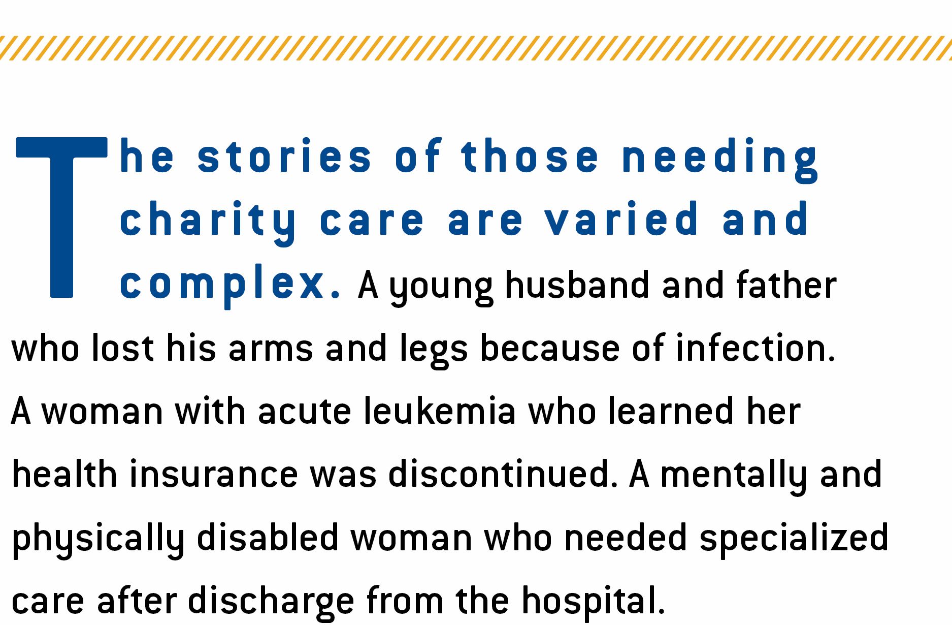 The image contains the intro text to the paragraph..."The stories of those needing charity care are varied and complex. A young husband and father who lost his arms and legs because of infection. A woman with acute leukemia who learned her health insurance was discontinued. A mentally and physically disabled woman who needed specialized care after discharge from the hospital."