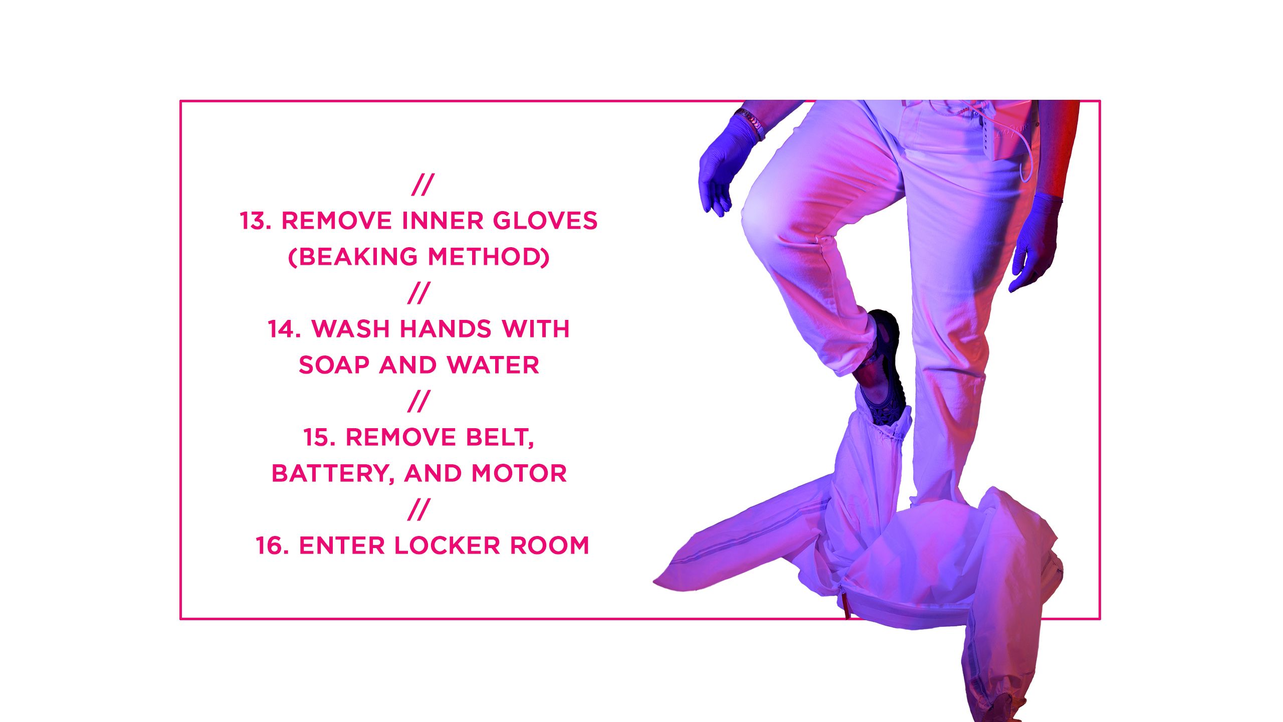 Remove inner gloves (beaking method) 14. Wash hands with soap and water 15. Remove belt, battery, and motor 16. Enter locker room