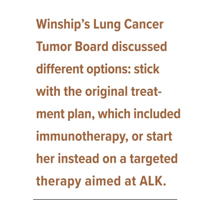 Winship’s Lung Cancer Tumor Board discussed different options: stick with the original treat-ment plan, which included immunotherapy, or start her instead on a targeted therapy aimed at ALK.