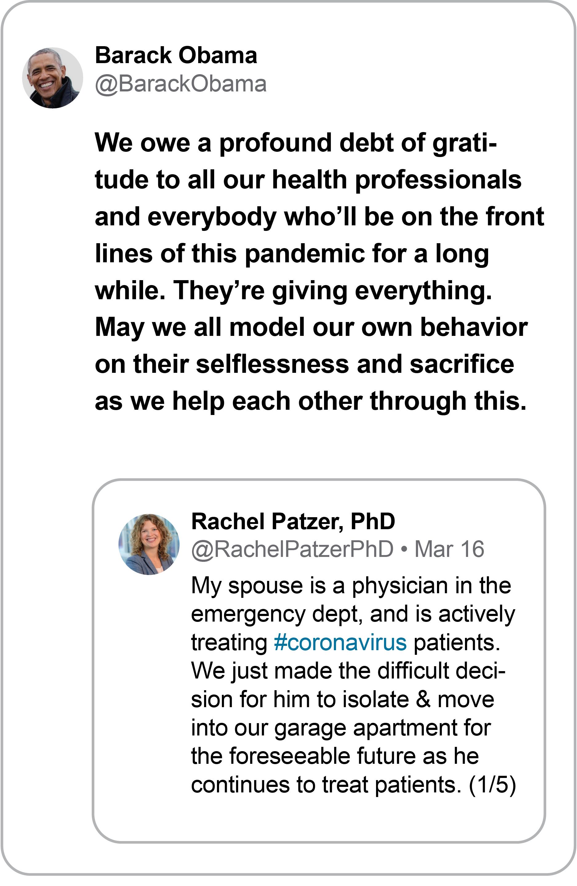 Replying to Rachel Patzer, PhD: Barack Obama @BarackObama We owe a profound debt of gratitude to all our health professionals and everybody who’ll be on the front lines of this pandemic for a long while. They’re giving everything. May we all model our own behavior on their selflessness and sacrifice as we help each other through this.