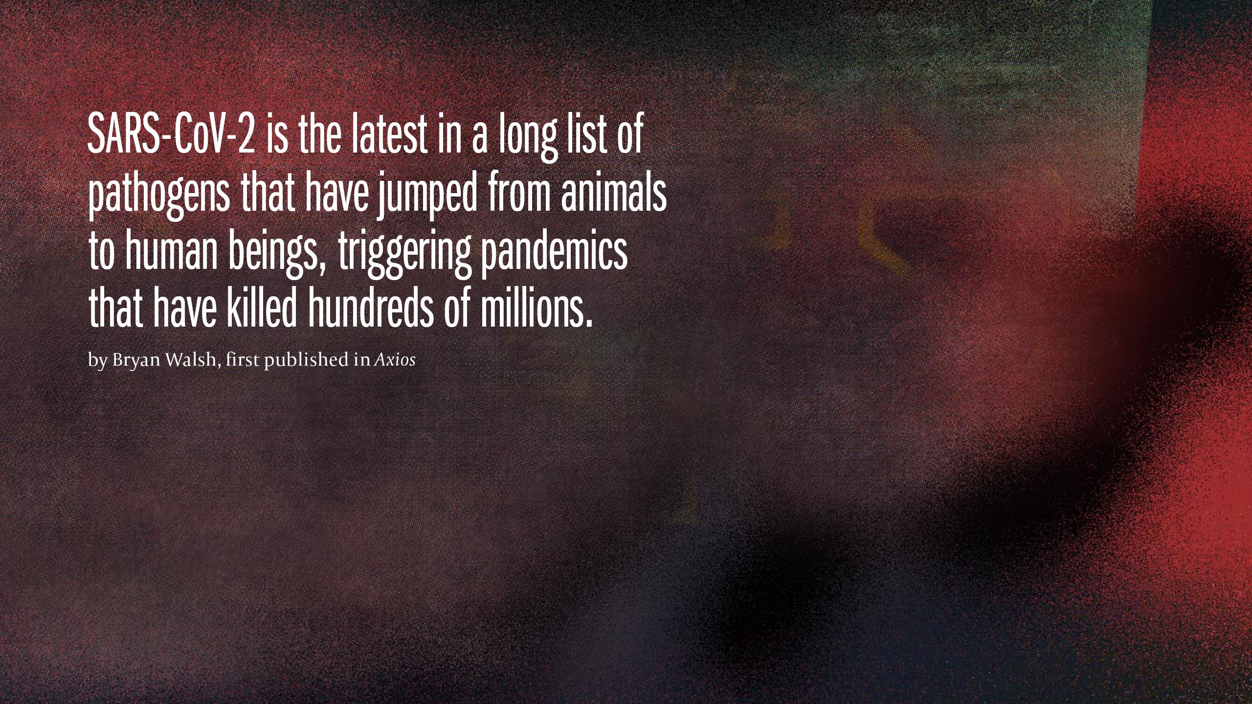 SARS COV-2 is the latest in a long list of pathogens that have jumped from animals to human beings, triggering pandemics that have killed hundreds of millions