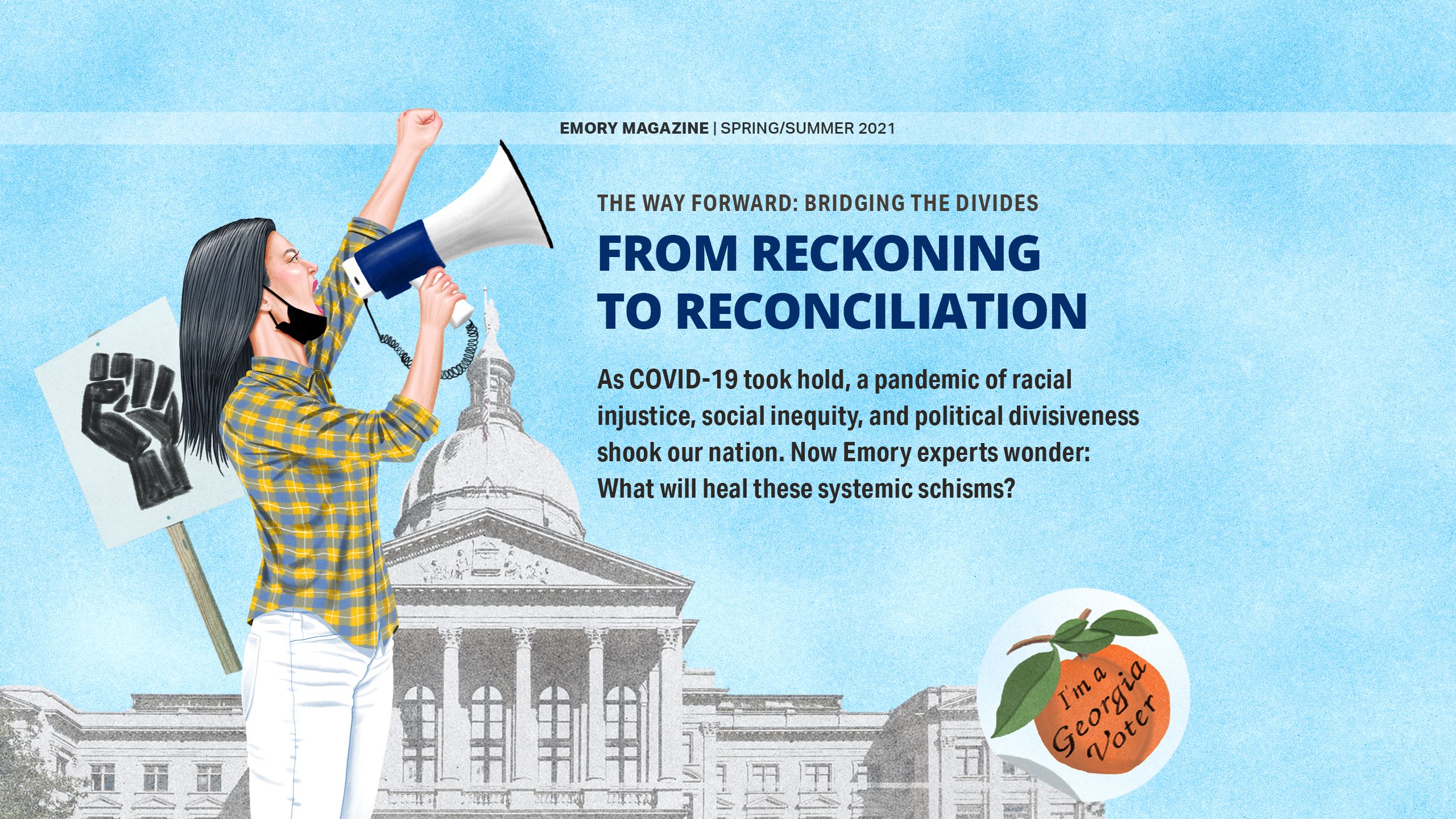 FROM RECKONING TO RECONCILATION As COVID-19 took hold, a pandemic of racial injustice, social inequity, and political divisiveness shook our nation. Now Emory experts wonder: What will heal these systemic schisms?