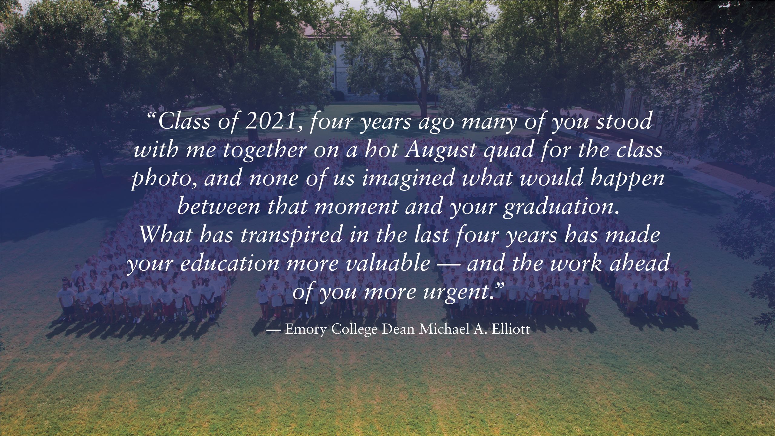 This quote from Emory College Dean Michael A. Elliott appears over the Class of 2021 numbers on the quad: “Class of 2021, four years ago many of you stood with me together on a hot August quad for the class photo, and none of us imagined what would happen between that moment and your graduation. What has transpired in the last four years has made your education more valuable — and the work ahead of you more urgent.” 
