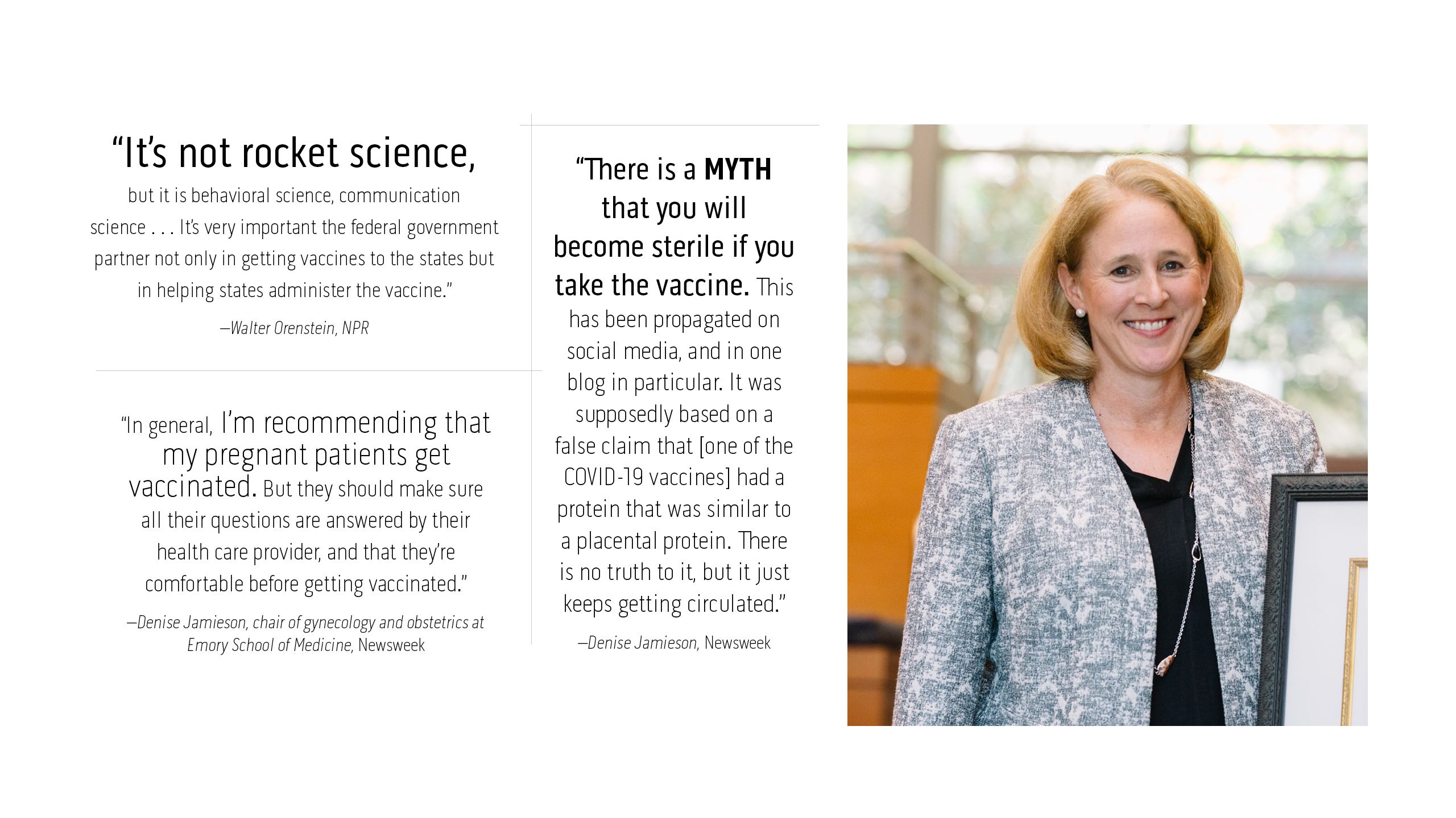 “It’s not rocket science, but it is behavioral science, communication  science . . . It’s very important the federal government partner not only in getting vaccines to the states but in helping states administer the vaccine.” –Walter Orenstein, NPR  “In general, I’m recommending that my pregnant patients get vaccinated. But they should make sure all their questions are answered by their  health care provider, and that they’re comfortable before getting vaccinated.” –Denise Jamieson, chair of gynecology and obstetrics at Emory School of Medicine, Newsweek   “There is a myth that you will become sterile if you take the  vaccine. This has been propagated on social media, and in one blog in particular. It was supposedly based on a false claim that [one of the COVID-19 vaccines] had a protein that was similar to a placental protein. There is no truth to it, but it just keeps getting circulated.” –Denise Jamieson, Newsweek 