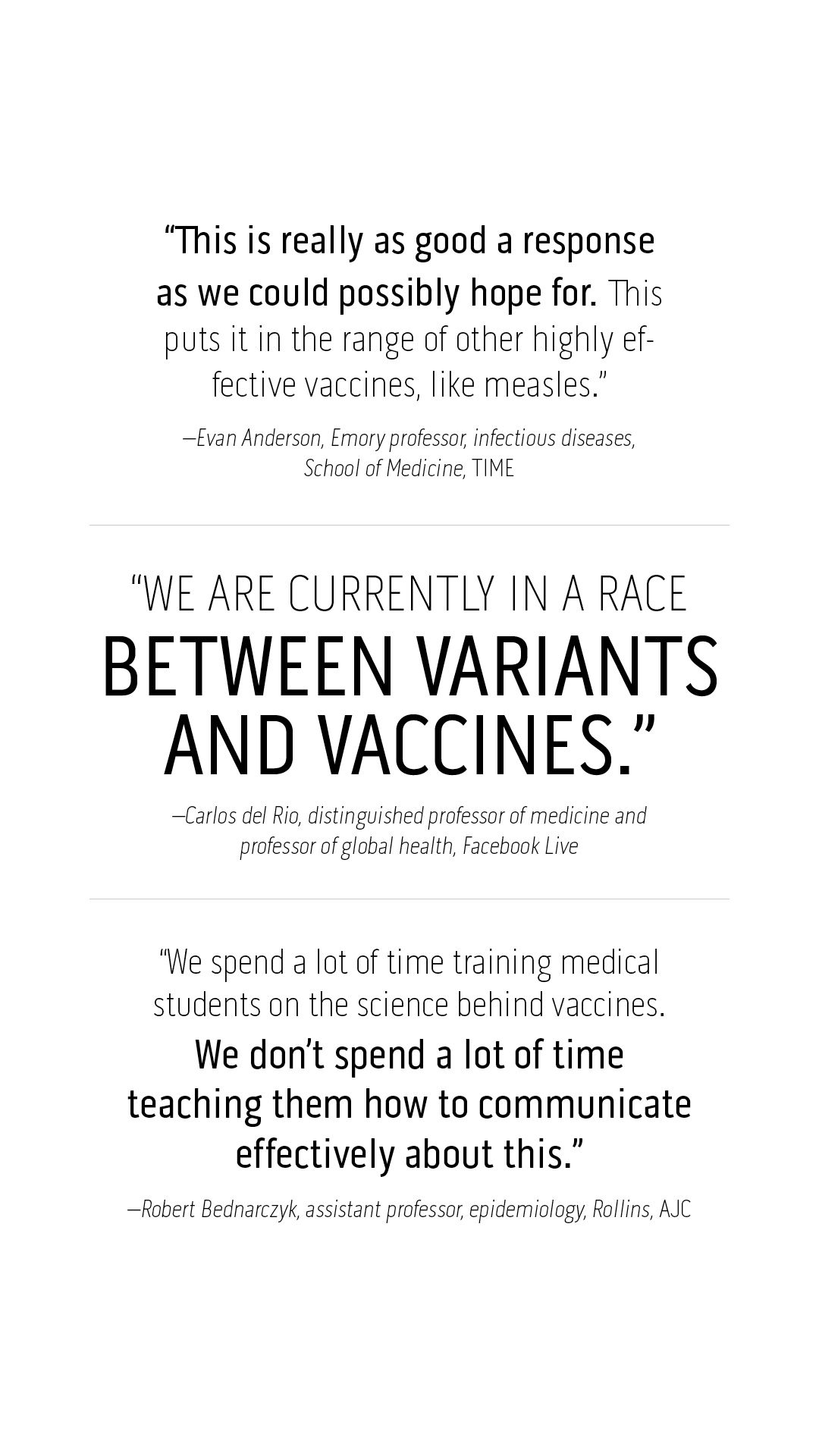 “This is really as good a response as we could possibly hope for. This puts it in the range of other highly effective vaccines, like measles.” –Evan Anderson, Emory professor, infectious diseases, School of Medicine, TIME  “We are currently in a race between variants and vaccines.”  –Carlos del Rio, distinguished professor of medicine and professor of global health, Facebook Live  “We spend a lot of time training medical students on the science behind vaccines. We don’t spend a lot of time teaching them how to communicate effectively about this.”  –Robert Bednarczyk, assistant professor, epidemiology, Rollins, AJC