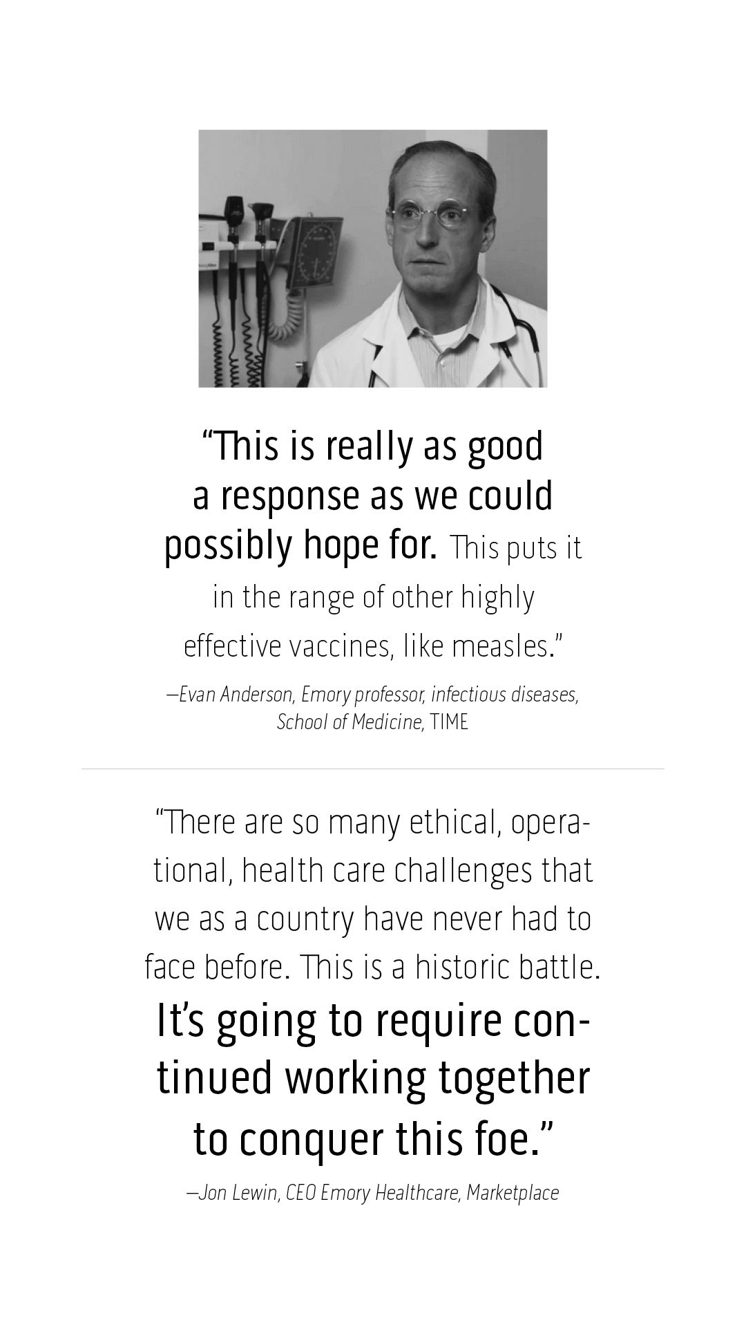 “This is really as good a response as we could possibly hope for. This puts it in the range of other highly effective vaccines, like measles.” –Evan Anderson, Emory professor, infectious diseases,  School of Medicine, TIME  “There are so many ethical, operational, health care challenges that we as a country have never had to face before. This is a historic battle.  It’s going to require continued working together to conquer this foe.” –Jon Lewin, CEO Emory Healthcare, Marketplace