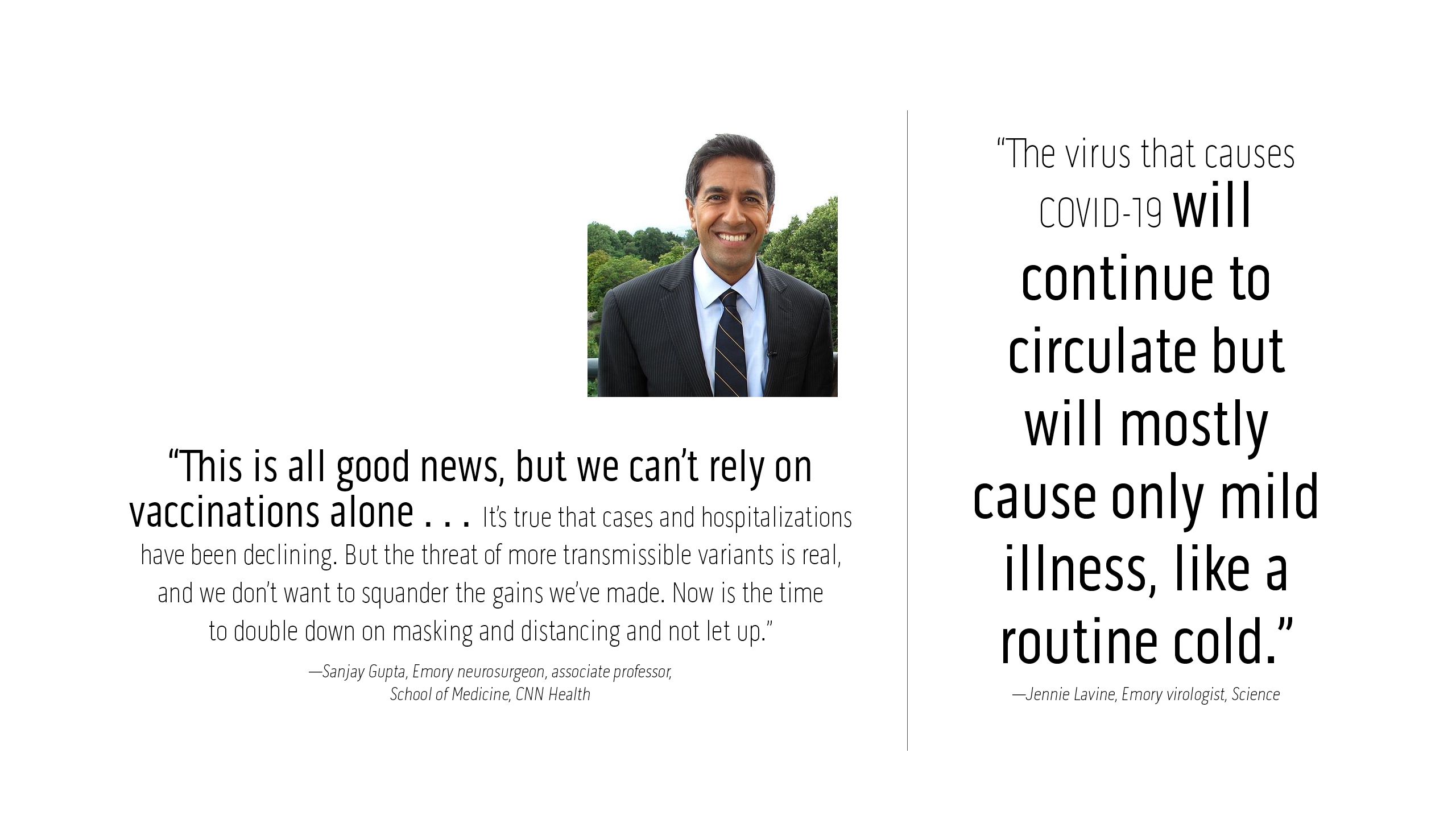 “This is all good news, but we can’t rely on vaccinations alone . . . It’s true that cases and hospitalizations have been declining. But the threat of more transmissible variants is real, and we don’t want to squander the gains we’ve made. Now is the time to double down on masking and distancing and not let up.” —Sanjay Gupta, Emory neurosurgeon, associate professor, School of Medicine, CNN Health  “The virus that causes COVID-19 will continue to circulate but will mostly cause only mild illness, like a routine cold.” —Jennie Lavine, Emory virologist, Science