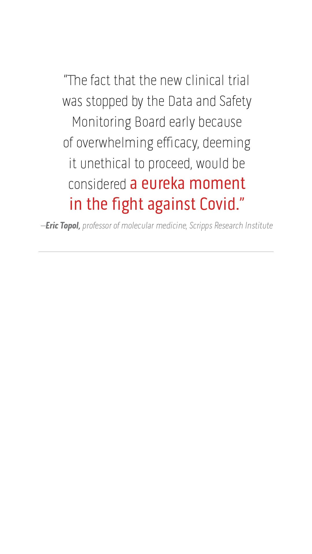 “The fact that the new clinical trial  was stopped by the Data and Safety  Monitoring Board early because  of overwhelming efficacy, deeming  it unethical to proceed, would be  considered a eureka moment  in the fight against Covid.”  –Eric Topol, professor of molecular medicine, Scripps Research Institute