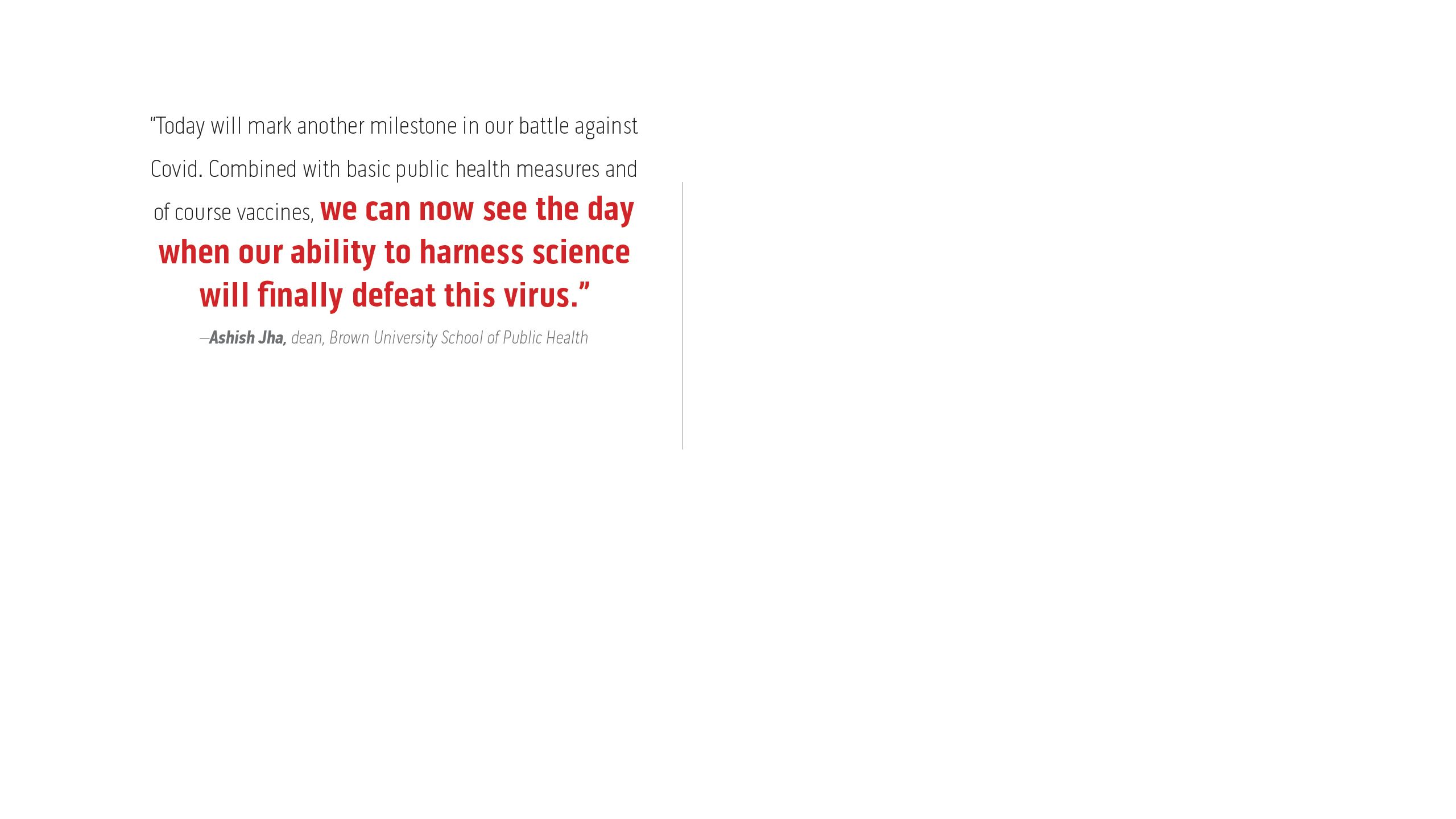 “Today will mark another milestone in our battle against Covid. Combined with basic public health measures and of course vaccines, we can now see the day when our ability to harness science will finally defeat this virus.”  –Ashish Jha, dean, Brown University School of Public Health