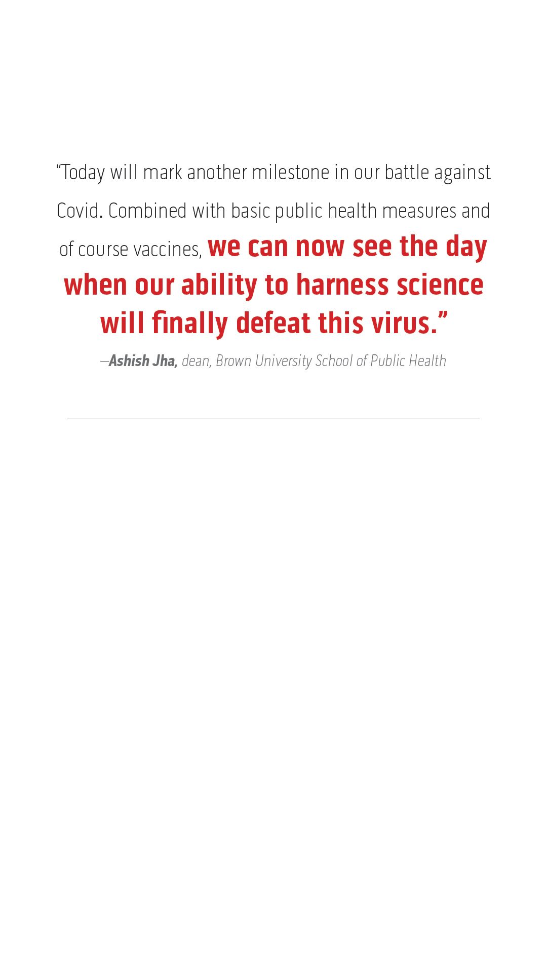 “Today will mark another milestone in our battle against Covid. Combined with basic public health measures and of course vaccines, we can now see the day when our ability to harness science will finally defeat this virus.”  –Ashish Jha, dean, Brown University School of Public Health