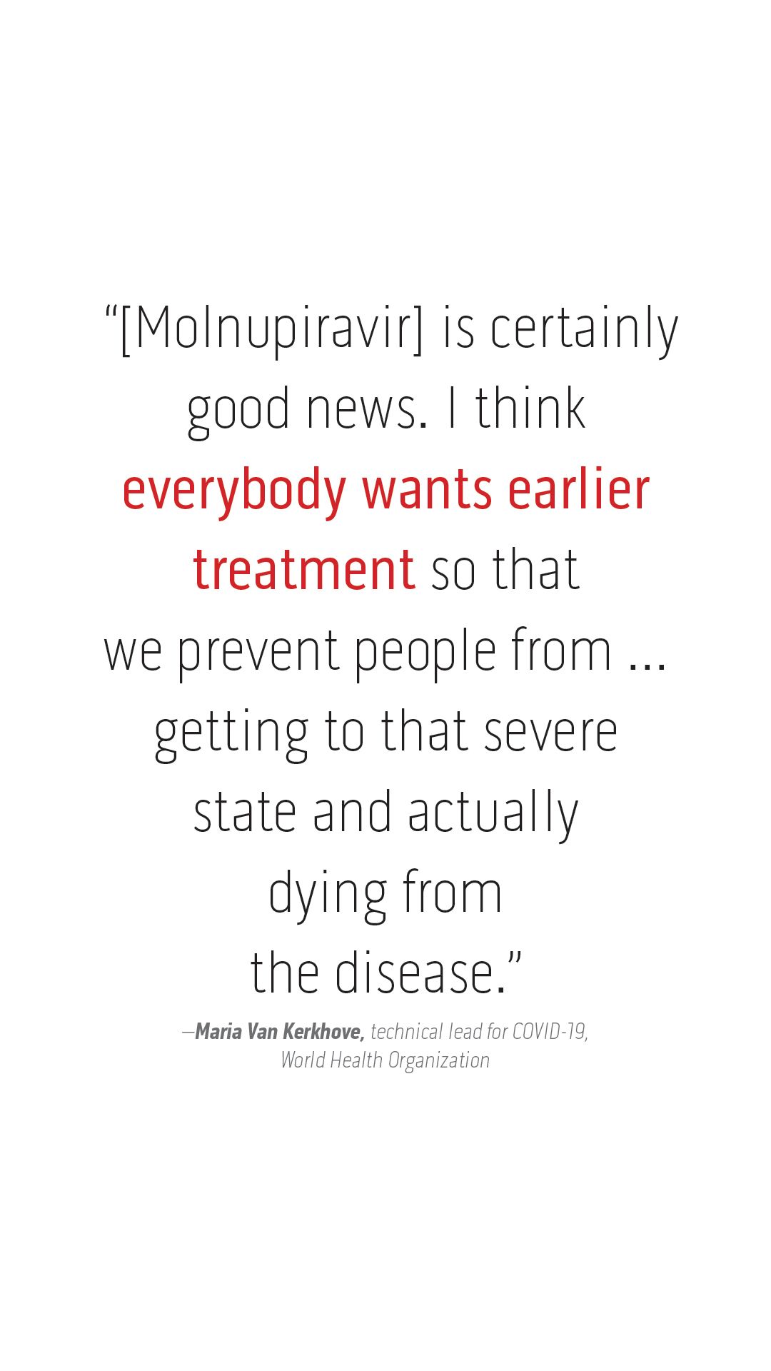 “[Molnupiravir] is certainly  good news. I think  everybody wants earlier  treatment so that  we prevent people from ...  getting to that severe  state and actually  dying from  the disease.” –Maria Van Kerkhove, technical lead for COVID-19,  World Health Organization 