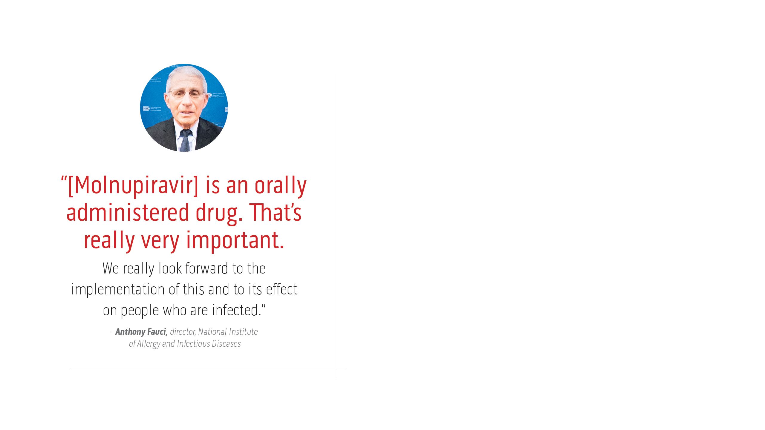 “[Molnupiravir] is an  orally administered drug. That’s really very important.  We really look forward to the  implementation of this and to its effect  on people who are infected.” –Anthony Fauci, director, National Institute  of Allergy and Infectious Diseases