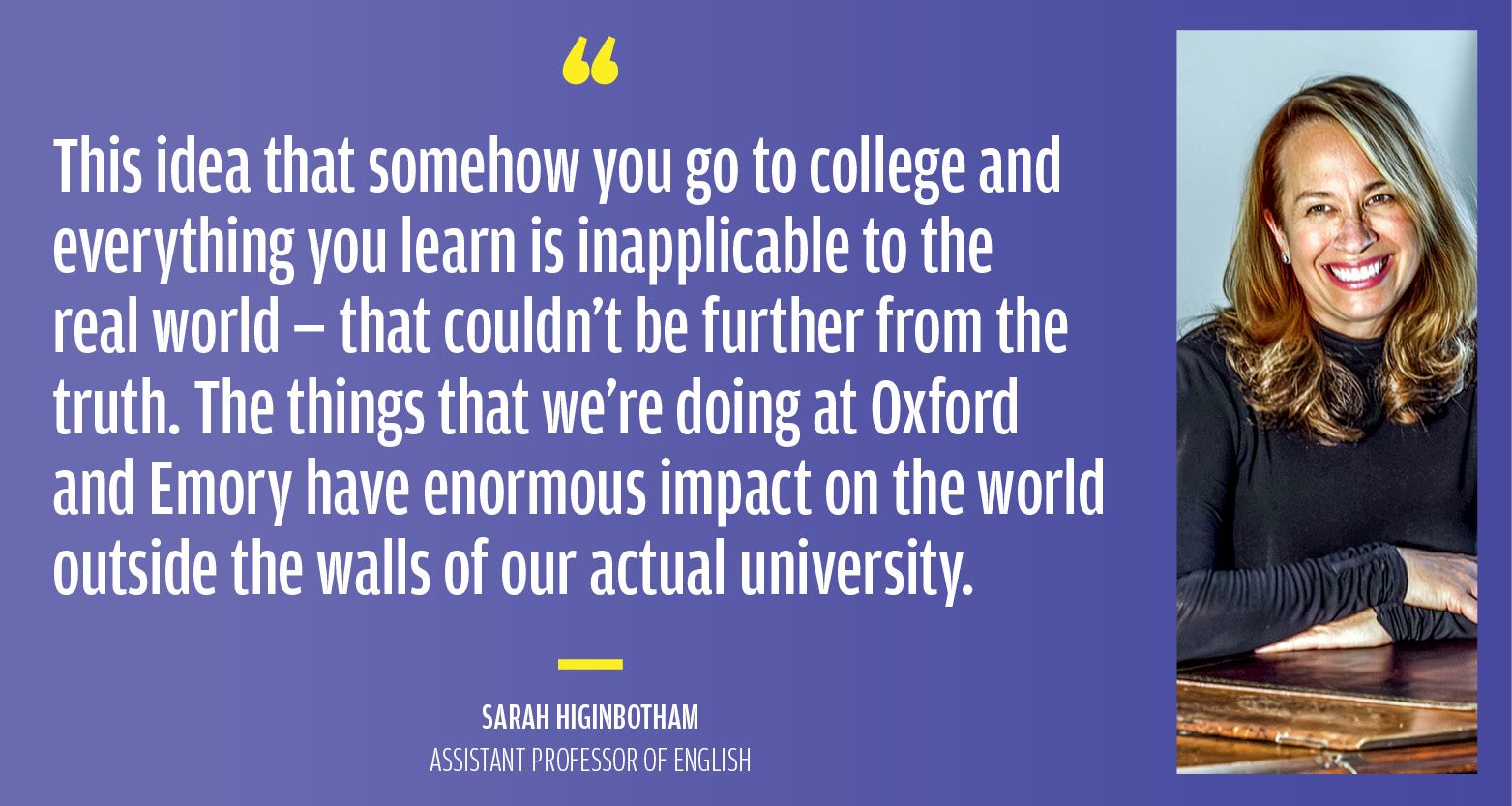 “This idea that somehow you go to college and everything you learn is inapplicable to the real world — that couldn't be further from the truth. The things that we’re doing at Oxford and Emory have enormous impact on the world outside the walls of our actual university.” Sarah Higinbotham Assistant Professor of English