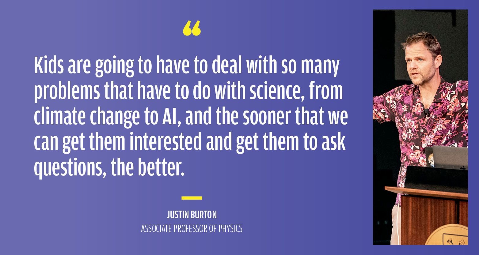 “Kids are going to have to deal with so many problems that have to do with science, from climate change to AI, and the sooner that we can get them interested and get them to ask questions, the better.” Justin Burton, Associate Professor of Physics