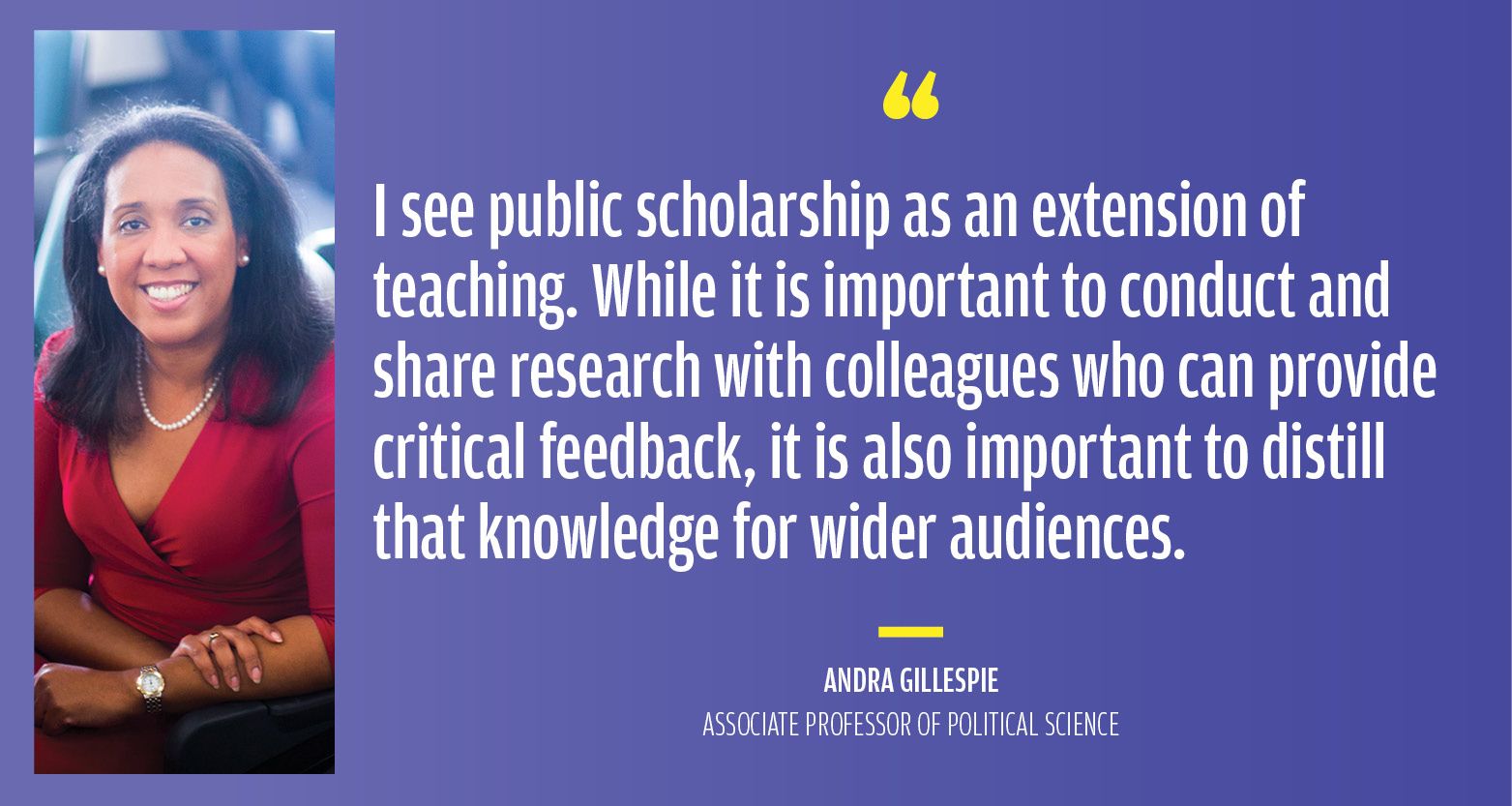 “I see public scholarship as an extension of teaching. While it is important to conduct and share research with colleagues who can provide critical feedback, it is also important to distill that knowledge for wider audiences.” Andra Gillespie, Associate Professor of Political Science
