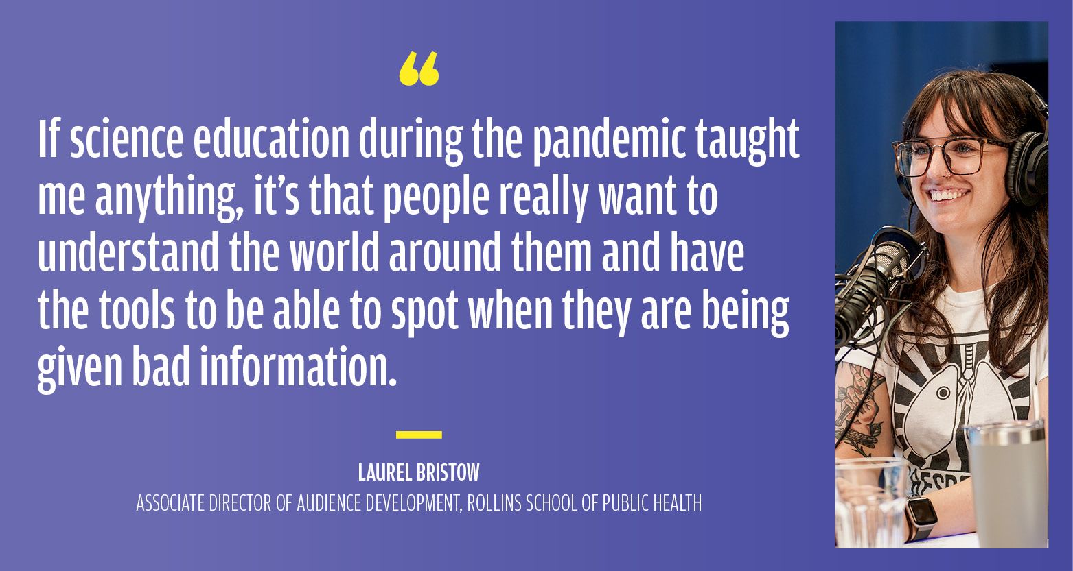 “If science education during the pandemic taught me anything, it’s that people really want to understand the world around them and have the tools to be able to spot when they are being given bad information.” Laurel Bristow, Associate Director of Audience Development, Rollins School of Public Health