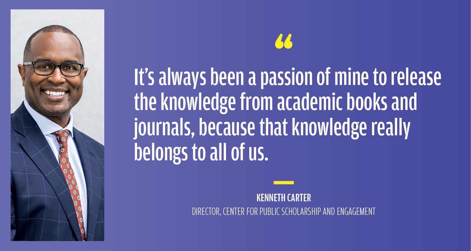 "It’s always been a passion of mine to release the knowledge from academic books and journals, because that knowledge really belongs to all of us."  — Kenneth Carter Director, Center for Public Scholarship and Engagement