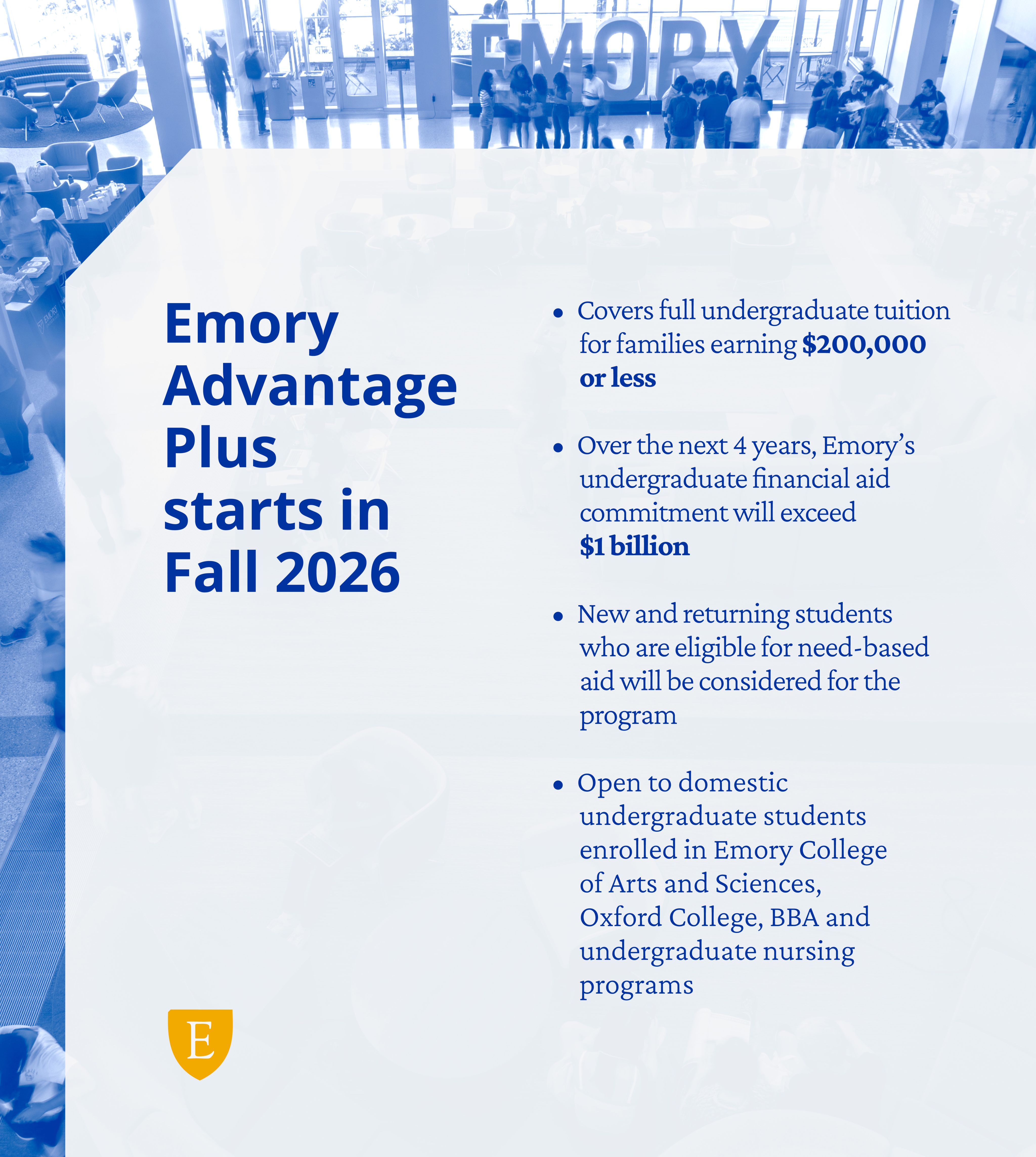 Infographic with this text: Emory Advantage Plus starts in Fall 2026; Covers full undergraduate tuition for families earning $200,000 or less; Over the next 4 years, Emory’s undergraduate financial aid commitment will exceed $1 billion; New and returning students who are eligible for need-based aid will be considered for the program; Open to domestic undergraduate students enrolled in ECAS, Oxford, BBA and undergraduate nursing programs