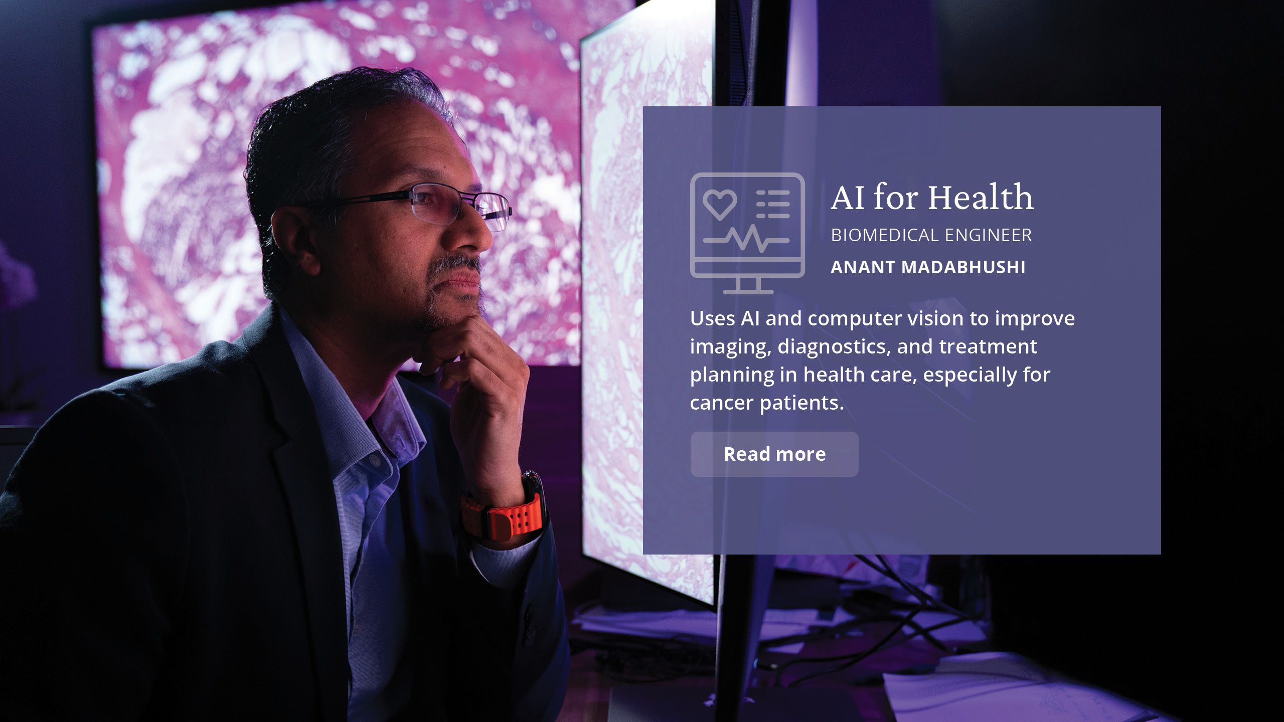 AI for Health Biomedical engineer Anant Madabhushi  Uses AI and computer vision to  improve imaging, diagnostics, and treatment planning in healthcare,  especially for cancer patients.
