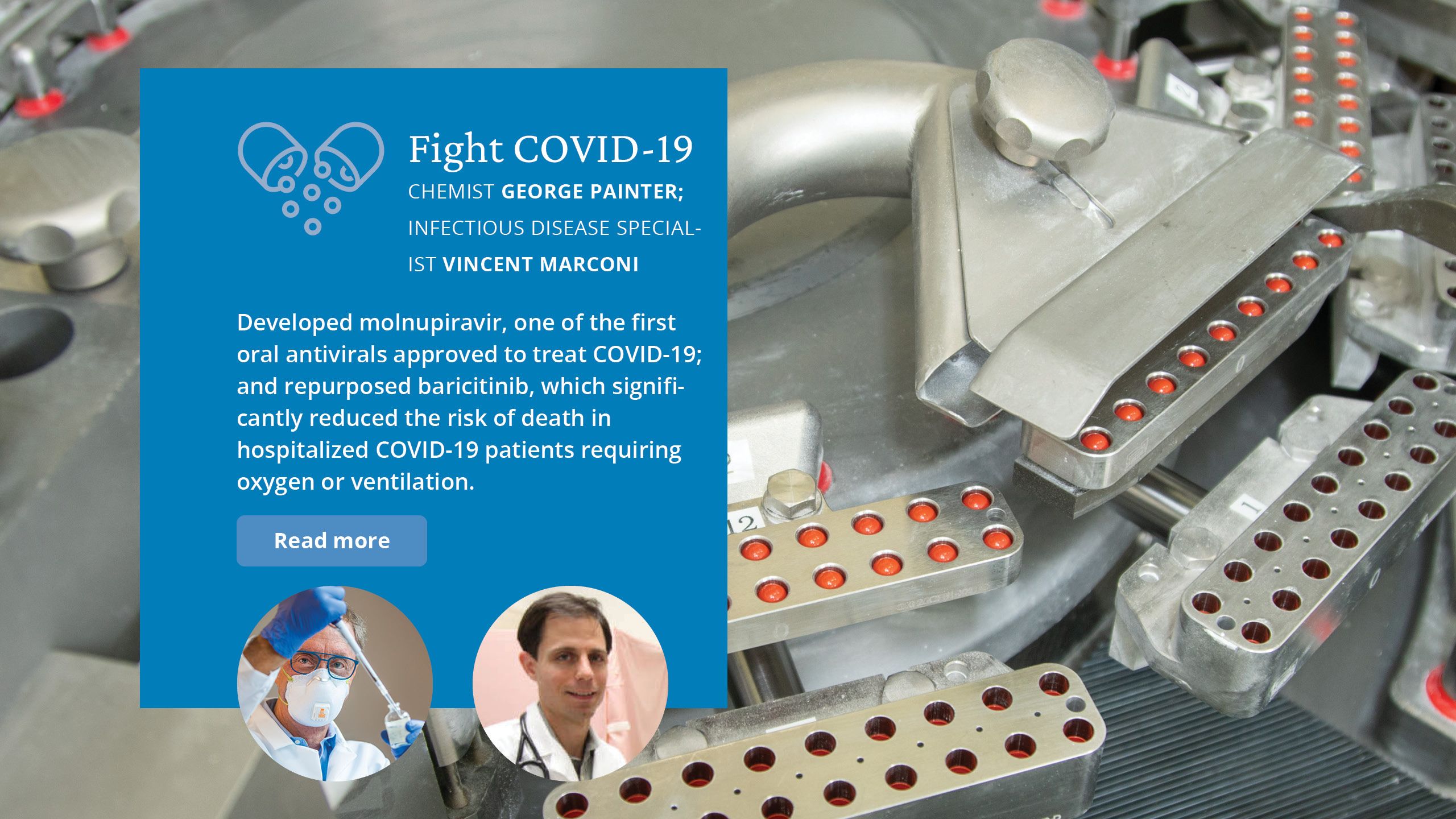 Fight COVID-19. Chemist George Painter;  infectious disease specialist Vincent Marconi  Developed molnupiravir, one of the first oral antivirals approved to treat COVID-19; and repurposed baricitinib, which significantly reduced the risk of death in hospitalized COVID-19 patients requiring oxygen or ventilation. 