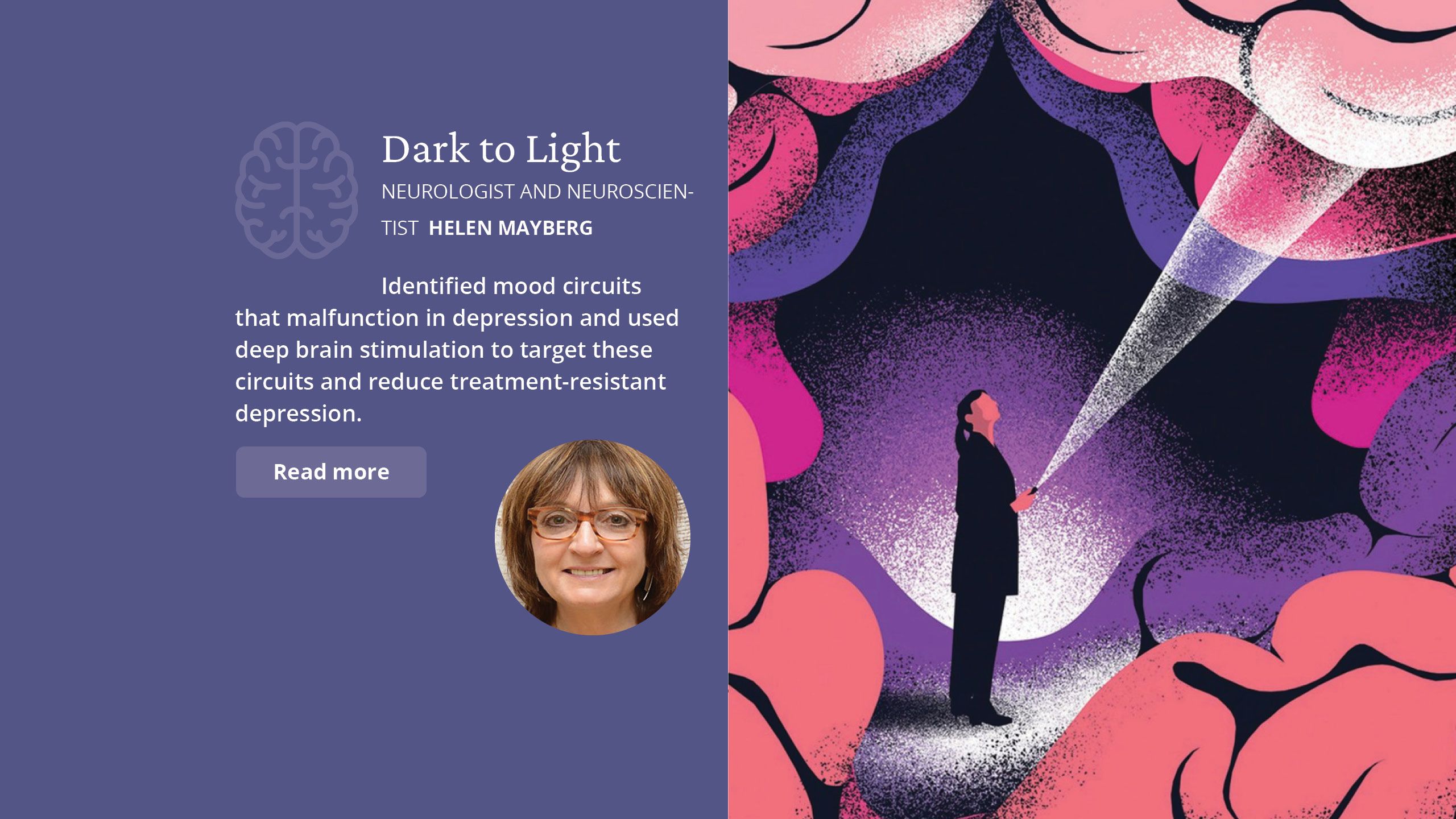 Dark to Light Neurologist and  neuroscientist  Helen Mayberg  Identified mood circuits that  malfunction in depression and used deep brain stimulation to target  these circuits and reduce treatment- resistant depression.