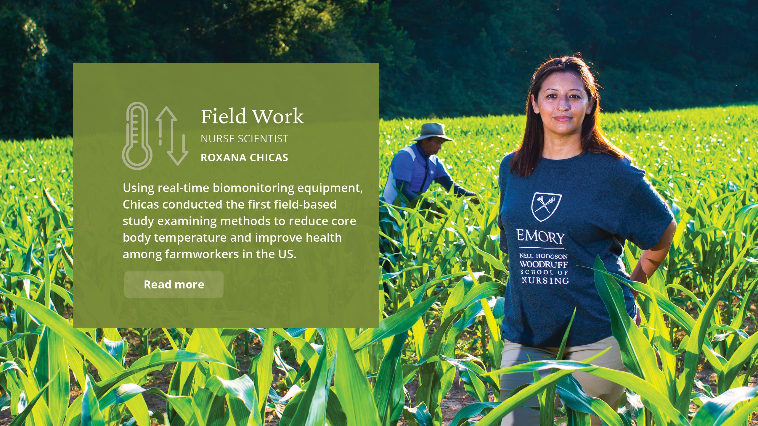 Field Work Nurse Scientist Roxana Chicas  Using real-time biomonitoring equipment, Chicas conducted the first field-based study examining methods to reduce core body temperature and improve health among farmworkers in the US. 