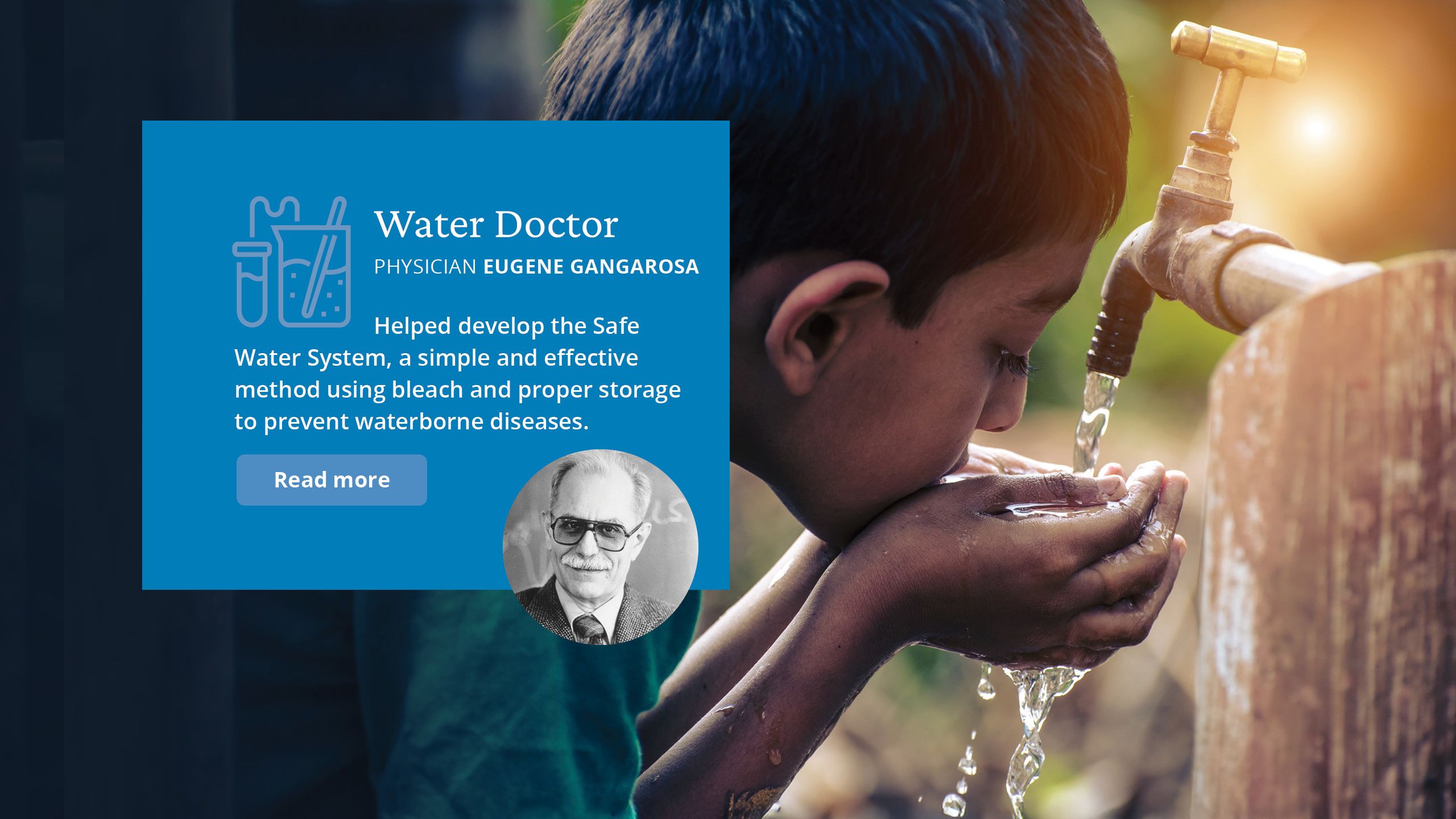 Water Doctor, Physician Eugene Gangarosa. Helped develop the Safe Water System, a simple and effective method using bleach and proper storage to  prevent waterborne diseases. 