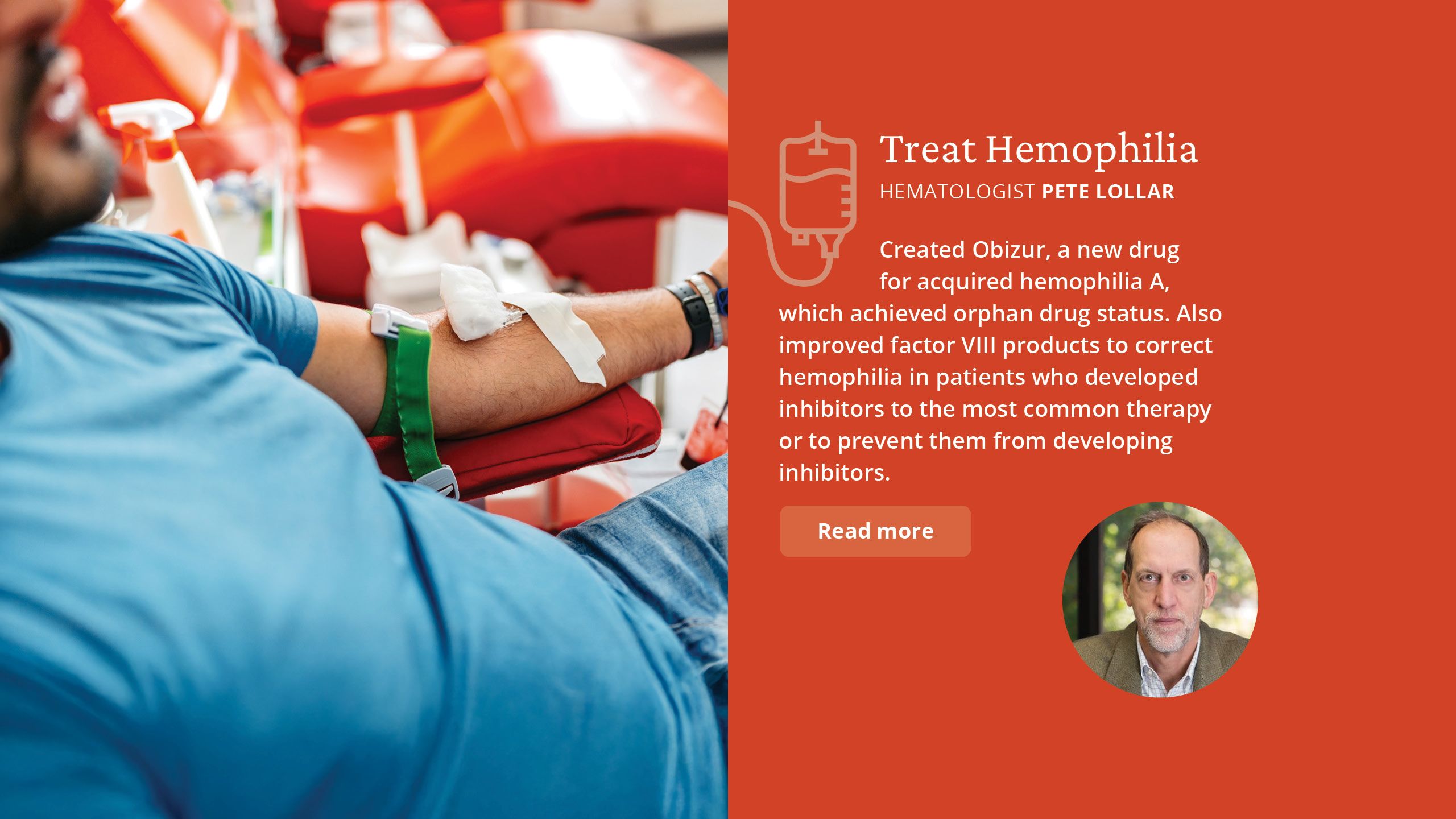 Treat Hemophilia Hematologist Pete Lollar  Created Obizur, a new drug  for acquired hemophilia A, which achieved orphan drug status. Also improved factor VIII products to correct hemophilia in patients who developed inhibitors to the most  common therapy, or to prevent them from developing inhibitors. 